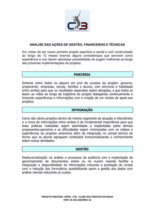 ANALISE DAS AÇÕES DE GESTÃO, FINANCEIRAS E TÉCNICAS
Em vistas de ser nosso primeiro projeto esportivo e social e com continuidade
ao longo de 12 meses tivemos alguns contratempos que serviram como
experiência e nos deram absolutas possibilidade de sugerir melhorias ao longo
das próximas implementações de projetos.
PARCERIA
Sintonia entre todos os players em prol do sucesso do projeto: governo,
proponente, empresas, escola, famílias e alunos, com sincronia e habilidade
entre ambos para que os resultados esperados sejam atingidos, e que todos se
deem as mãos ao longo da trajetória do projeto dialogando continuamente e
trocando experiências e informações com a criação de um núcleo de apoio aos
projetos.
INTEGRAÇÃO
Como são vários projetos dentro do mesmo segmento de atuação o intercâmbio
e a troca de informações entre ambos é de fundamental importância para que
boas práticas realizadas sejam assimiladas e implantadas pelos demais
proponentes-parceiros e as dificuldades sejam minimizadas com os relatos e
experiências de projetos anteriores além da integração no campo técnico de
forma que os alunos agreguem conteúdos transversalizando o conhecimento
sobre outras atividades.
GESTÃO
Desburocratização na análise e processos de auditoria com a implantação de
gerenciamento de documentos online ou na nuvem visando facilitar a
integração e disponibilidade de informações incluindo a prestação de contas
com a redução dos formulários possibilitando assim a gestão dos dados com
análise mensal reduzindo os custos.
PROJETO PARCEIRO -FBTM - CTB - CLUBE DOS TENISTAS DA BAHIA
CNPJ 23.146.328/0001-16
 