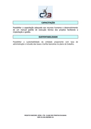 CAPACITAÇÃO
Possibilitar a capacitação adequada aos recursos humanos e desenvolvimento
de um manual padrão de execução técnica dos projetos facilitando a
implantação e gestão.
SUSTENTABILIDADE
Possibilitar a sustentabilidade da entidade proponente com taxa de
administração e inclusão das taxas e tarifas bancárias no plano de trabalho.
PROJETO PARCEIRO -FBTM - CTB - CLUBE DOS TENISTAS DA BAHIA
CNPJ 23.146.328/0001-16
 