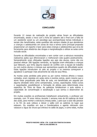 CONCLUSÃO
Durante 12 meses de realização do projeto várias foram as dificuldades
encontradas, desde o inicio com a ficha de cadastro até o final com a falta de
um assistente social ou um psicológo que acompanhasse temas individuais e
sociais dos beneficiados, estas questões são sempre citadas já que atendemos
a crianças e adolescentes em zonas de risco e temos como principal proposito
proporcionar um esporte e lazer para estas crianças e adolescentes que sirva de
ferramenta para afastá-los das drogas e marginalização e utilizar as aulas como
inclusão social.
Durante as dificuldades encontradas e sem contar com a estrutura necessária
realizamos ações que diferenciaram e melhoraram este quadro positivamente.
Semanalmente eram efetuadas ligações aos pais dos alunos, como não era
possível efetuar 200 ligações semanais, as ligações eram efetuadas a crianças
que faltavam, que tinha alguma especie de conflito com a equipe de trabalho
ou com outros alunos e crianças que apresentava quadro de dificuldade social.
Estas ligações introduziam os pais ao projeto e os mesmos começaram a
agradecer e participar mais ativamente da vida de seus filhos.
As muitas aulas perdidas pela greve ou por outros motivos alheios a nossas
vontades, eram repostas em aulas extra e eventos extras, assim mesmo que o
aluno fosse prejudicado pela falta de aula, era beneficiado em seguida por
alguma atividade extra como campeonatos, cursos, capacitações. Estes cursos
e capacitações possibilitaram a formação de atletas para determinada área
especifica do Tênis de Mesa. As palestras fortaleceram a auto estima e
capacidade de concentração e socialização o que somou o desenvolver do
projeto.
Em muitas ocasiões os profissionais trabalharam arduamente, o professor por
exemplo, com 74 anos retirou durante 1 semana mais de 60 cadeiras do local
das aulas, para montar a estrutura (mesas,redes..) para que a aula não parasse
e no fim da aula voltava a deixar o salão com as cadeiras no lugar que
estavam. Ou ocasiões em que a Coordenadora e agente retiravam com
vassoura a água da chuva que entrava no salão de jogos, e como estas, muitas
PROJETO PARCEIRO -FBTM - CTB - CLUBE DOS TENISTAS DA BAHIA
CNPJ 23.146.328/0001-16
 