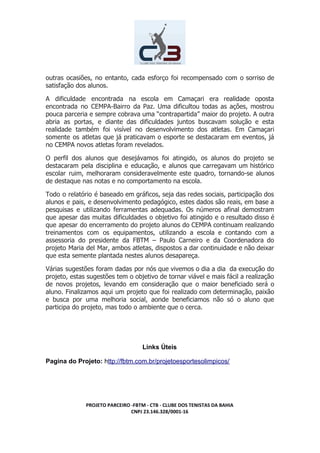 outras ocasiões, no entanto, cada esforço foi recompensado com o sorriso de
satisfação dos alunos.
A dificuldade encontrada na escola em Camaçari era realidade oposta
encontrada no CEMPA-Bairro da Paz. Uma dificultou todas as ações, mostrou
pouca parceria e sempre cobrava uma “contrapartida” maior do projeto. A outra
abria as portas, e diante das dificuldades juntos buscavam solução e esta
realidade também foi visível no desenvolvimento dos atletas. Em Camaçari
somente os atletas que já praticavam o esporte se destacaram em eventos, já
no CEMPA novos atletas foram revelados.
O perfil dos alunos que desejávamos foi atingido, os alunos do projeto se
destacaram pela disciplina e educação, e alunos que carregavam um histórico
escolar ruim, melhoraram consideravelmente este quadro, tornando-se alunos
de destaque nas notas e no comportamento na escola.
Todo o relatório é baseado em gráficos, seja das redes sociais, participação dos
alunos e pais, e desenvolvimento pedagógico, estes dados são reais, em base a
pesquisas e utilizando ferramentas adequadas. Os números afinal demostram
que apesar das muitas dificuldades o objetivo foi atingido e o resultado disso é
que apesar do encerramento do projeto alunos do CEMPA continuam realizando
treinamentos com os equipamentos, utilizando a escola e contando com a
assessoria do presidente da FBTM – Paulo Carneiro e da Coordenadora do
projeto Maria del Mar, ambos atletas, dispostos a dar continuidade e não deixar
que esta semente plantada nestes alunos desapareça.
Várias sugestões foram dadas por nós que vivemos o dia a dia da execução do
projeto, estas sugestões tem o objetivo de tornar viável e mais fácil a realização
de novos projetos, levando em consideração que o maior beneficiado será o
aluno. Finalizamos aqui um projeto que foi realizado com determinação, paixão
e busca por uma melhoria social, aonde beneficiamos não só o aluno que
participa do projeto, mas todo o ambiente que o cerca.
Links Úteis
Pagina do Projeto: ​h​ttp://fbtm.com.br/projetoesportesolimpicos/
PROJETO PARCEIRO -FBTM - CTB - CLUBE DOS TENISTAS DA BAHIA
CNPJ 23.146.328/0001-16
 