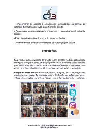 - Proporcionar às crianças e adolescentes caminhos que os permita se
defender de influências nocivas a sua formação cidadã.
- Desenvolver a cultura do esporte e lazer nas comunidades beneficiárias do
Projeto;
- Promover a integração entre os participantes e a família.
- Revelar talentos e despertar o interesse pelas competições oficiais.
ESTRATÉGIAS
Para melhor desenvolvimento do projeto foram tomadas medidas estratégicas
tanto para divulgação como para captação de novas matriculas, como também
para tornar mais fácil o contato entre a equipe de trabalho e o acesso dos país
ao acompanhamento diário dos filhos que estavam matriculados no projeto.
Criação de redes sociais: Facebook, Twitter, Intagram, Flickr: As criação das
principais redes sociais foi essencial para a divulgação das aulas, com fotos,
vídeos e informações referentes ao desenvolvimento e participação dos alunos.
PROJETO PARCEIRO -FBTM - CTB - CLUBE DOS TENISTAS DA BAHIA
CNPJ 23.146.328/0001-16
 