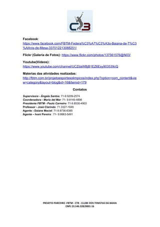Facebook​:
https://www.facebook.com/FBTM-Federa%C3%A7%C3%A3o-Baiana-de-T%C3
%AAnis-de-Mesa-337012213088251/
Flickr (Galeria de Fotos):​ ​https://www.flickr.com/photos/137561576@N03/
Youtube(Videos):
https://www.youtube.com/channel/UCZdaWBjB1EZ6Esy903539cQ
Materias das atividades realizadas:
http://fbtm.com.br/projetoesportesolimpicos/index.php?option=com_content&vie
w=category&layout=blog&id=16&Itemid=179
Contatos
Supervisora - Ângela Santos​: 71-9.9209-2574
Coordenadora - Maria del Mar​: 71- 9.8145-4898
Presidente FBTM - Paulo Carneiro​: 71-9.8530-4903
Professor - José Clarindo​: 71.3327-1649
Agente - Daiane Maciel​: 71-9.8736-6385
Agente – Ivani Pereira​ : 71- 9.9963-5491
PROJETO PARCEIRO -FBTM - CTB - CLUBE DOS TENISTAS DA BAHIA
CNPJ 23.146.328/0001-16
 