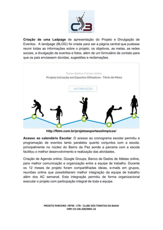 Criação de uma Ladpage de apresentação do Projeto e Divulgação de
Eventos: A landpage (BLOG) foi criada para ser a página central que pudesse
reunir todas as informações sobre o projeto, os objetivos, as metas, as redes
sociais, a divulgação de eventos e fotos, além de um formulário de contato para
que os pais enviassem dúvidas, sugestões e reclamações.
http://fbtm.com.br/projetoesportesolimpicos/
Acesso ao calendário Escolar​: O acesso ao cronograma escolar permitiu a
programação de eventos tanto paralelos quanto conjuntos com a escola,
principalmente no núcleo do Bairro da Paz aonde a parceria com a escola
facilitou o melhor desenvolvimento e realização das atividades.
Criação de Agenda online, Google Groups, Banco de Dados de Atletas online,
para melhor comunicação e organização entre a equipe de trabalho. Durante
os 12 meses de projeto foram compartilhadas ideias, e-mails em grupos,
reuniões online que possibilitaram melhor integração da equipe de trabalho
além dos AC semanal. Esta integração permitiu de forma organizacional
executar o projeto com participação integral de toda a equipe.
PROJETO PARCEIRO -FBTM - CTB - CLUBE DOS TENISTAS DA BAHIA
CNPJ 23.146.328/0001-16
 