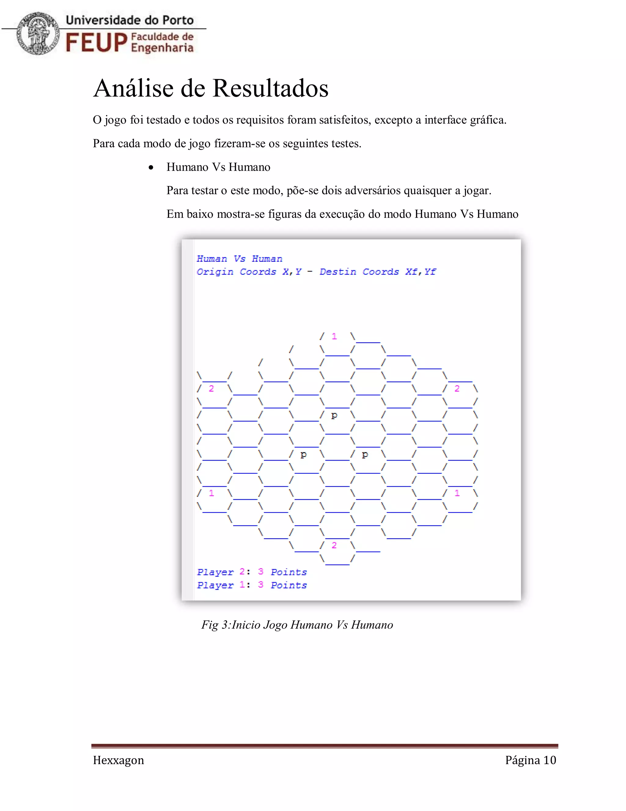 Análise de Resultados
O jogo foi testado e todos os requisitos foram satisfeitos, excepto a interface gráfica.
Para cada modo de jogo fizeram-se os seguintes testes.
              Humano Vs Humano
               Para testar o este modo, põe-se dois adversários quaisquer a jogar.
               Em baixo mostra-se figuras da execução do modo Humano Vs Humano




                       Fig 3:Inicio Jogo Humano Vs Humano




Hexxagon                                                                               Página 10
 