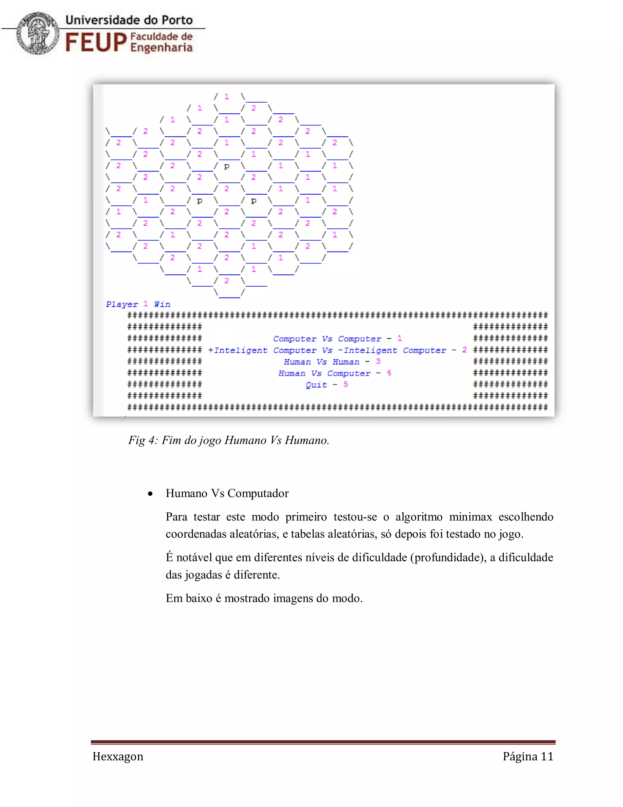 Fig 4: Fim do jogo Humano Vs Humano.



              Humano Vs Computador
               Para testar este modo primeiro testou-se o algoritmo minimax escolhendo
               coordenadas aleatórias, e tabelas aleatórias, só depois foi testado no jogo.
               É notável que em diferentes níveis de dificuldade (profundidade), a dificuldade
               das jogadas é diferente.
               Em baixo é mostrado imagens do modo.




Hexxagon                                                                           Página 11
 