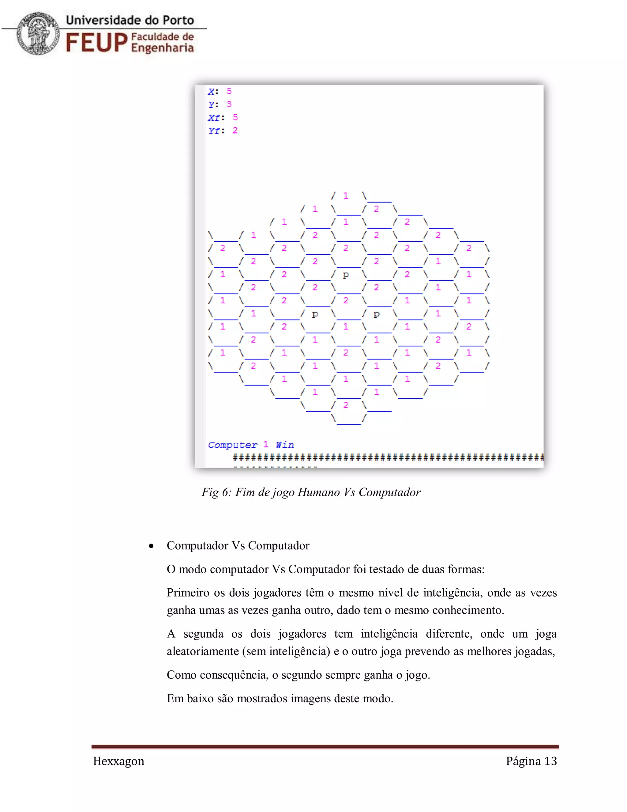 Fig 6: Fim de jogo Humano Vs Computador



              Computador Vs Computador
               O modo computador Vs Computador foi testado de duas formas:
               Primeiro os dois jogadores têm o mesmo nível de inteligência, onde as vezes
               ganha umas as vezes ganha outro, dado tem o mesmo conhecimento.
               A segunda os dois jogadores tem inteligência diferente, onde um joga
               aleatoriamente (sem inteligência) e o outro joga prevendo as melhores jogadas,
               Como consequência, o segundo sempre ganha o jogo.
               Em baixo são mostrados imagens deste modo.




Hexxagon                                                                          Página 13
 