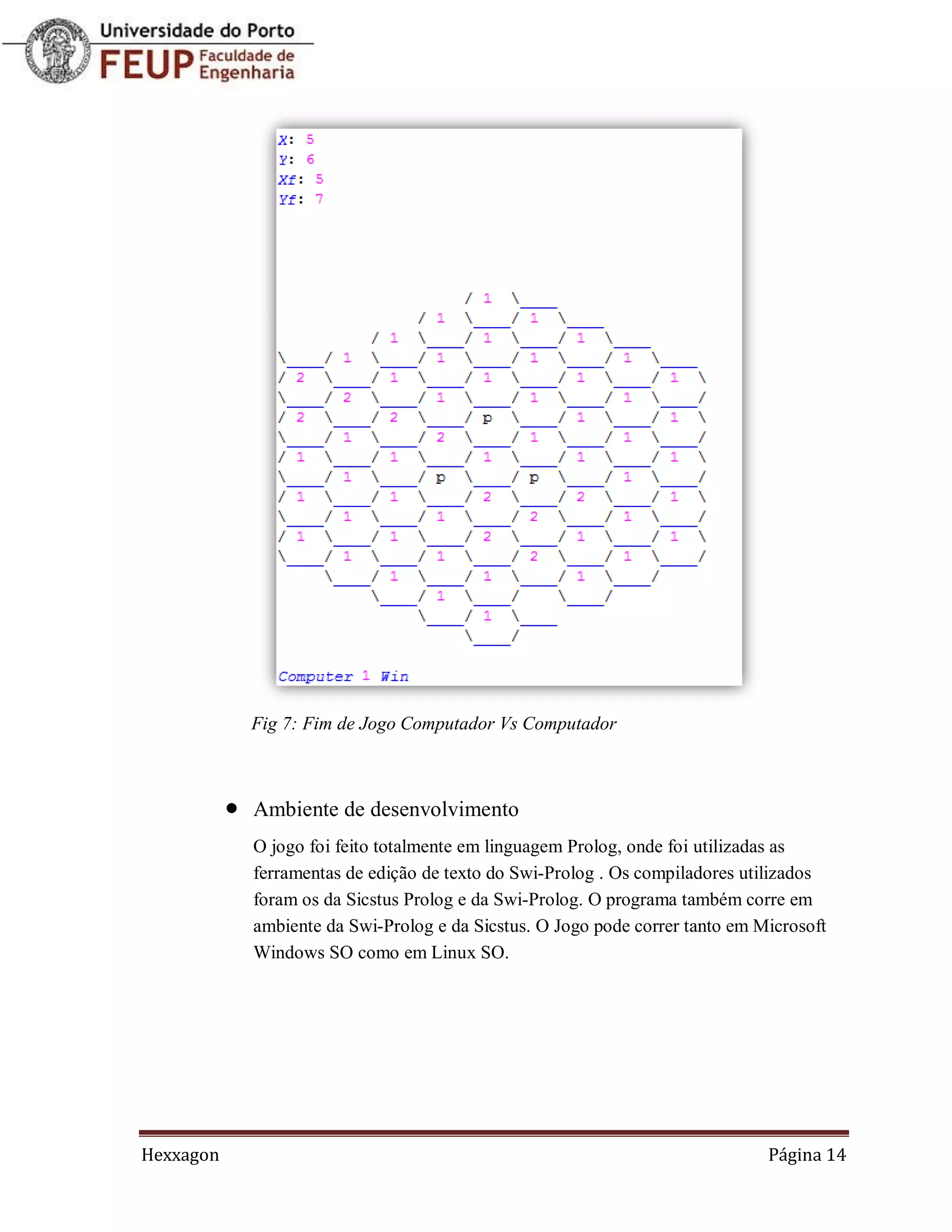 Fig 7: Fim de Jogo Computador Vs Computador



              Ambiente de desenvolvimento
               O jogo foi feito totalmente em linguagem Prolog, onde foi utilizadas as
               ferramentas de edição de texto do Swi-Prolog . Os compiladores utilizados
               foram os da Sicstus Prolog e da Swi-Prolog. O programa também corre em
               ambiente da Swi-Prolog e da Sicstus. O Jogo pode correr tanto em Microsoft
               Windows SO como em Linux SO.




Hexxagon                                                                         Página 14
 