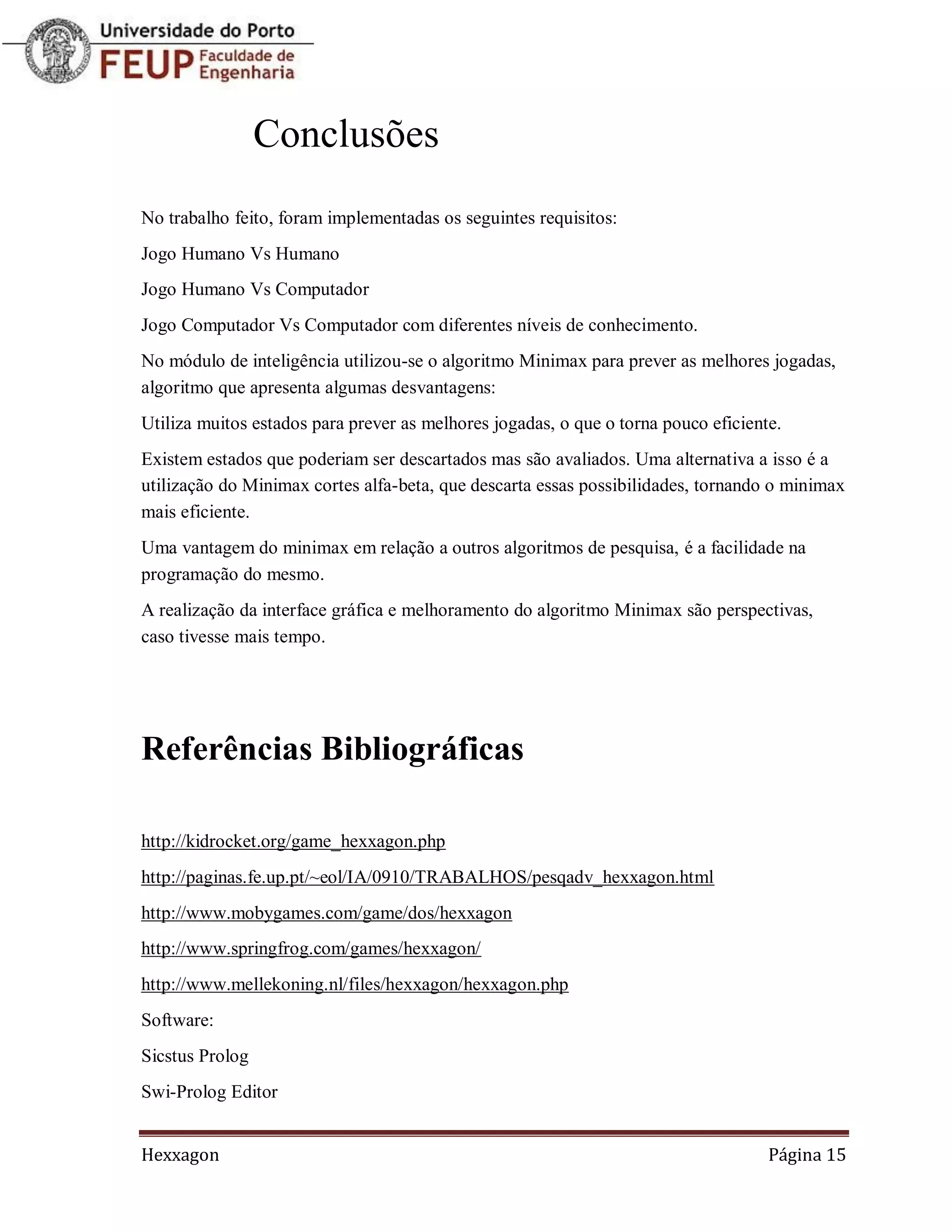 Conclusões
No trabalho feito, foram implementadas os seguintes requisitos:
Jogo Humano Vs Humano
Jogo Humano Vs Computador
Jogo Computador Vs Computador com diferentes níveis de conhecimento.
No módulo de inteligência utilizou-se o algoritmo Minimax para prever as melhores jogadas,
algoritmo que apresenta algumas desvantagens:
Utiliza muitos estados para prever as melhores jogadas, o que o torna pouco eficiente.
Existem estados que poderiam ser descartados mas são avaliados. Uma alternativa a isso é a
utilização do Minimax cortes alfa-beta, que descarta essas possibilidades, tornando o minimax
mais eficiente.
Uma vantagem do minimax em relação a outros algoritmos de pesquisa, é a facilidade na
programação do mesmo.
A realização da interface gráfica e melhoramento do algoritmo Minimax são perspectivas,
caso tivesse mais tempo.




Referências Bibliográficas

http://kidrocket.org/game_hexxagon.php
http://paginas.fe.up.pt/~eol/IA/0910/TRABALHOS/pesqadv_hexxagon.html
http://www.mobygames.com/game/dos/hexxagon
http://www.springfrog.com/games/hexxagon/
http://www.mellekoning.nl/files/hexxagon/hexxagon.php
Software:
Sicstus Prolog
Swi-Prolog Editor


Hexxagon                                                                            Página 15
 