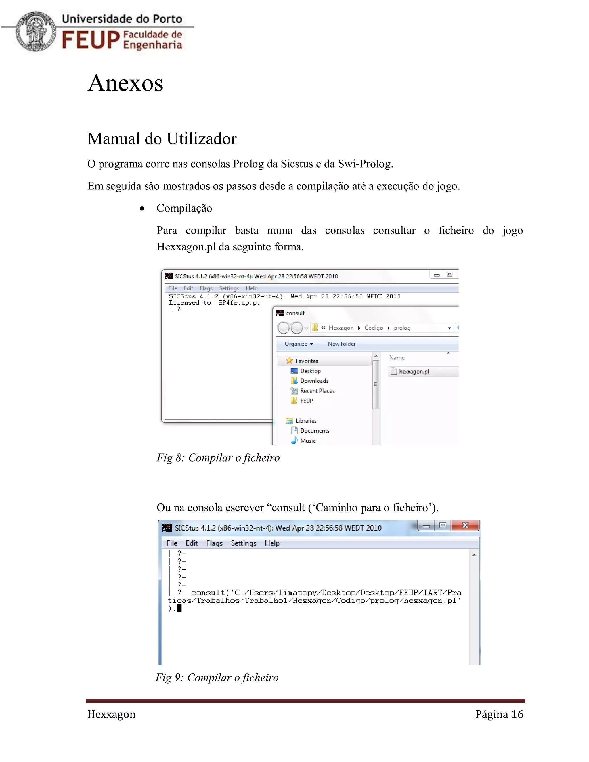 Anexos

Manual do Utilizador
O programa corre nas consolas Prolog da Sicstus e da Swi-Prolog.
Em seguida são mostrados os passos desde a compilação até a execução do jogo.
              Compilação
               Para compilar basta numa das consolas consultar o ficheiro do jogo
               Hexxagon.pl da seguinte forma.




               Fig 8: Compilar o ficheiro



               Ou na consola escrever “consult („Caminho para o ficheiro‟).




               Fig 9: Compilar o ficheiro


Hexxagon                                                                        Página 16
 