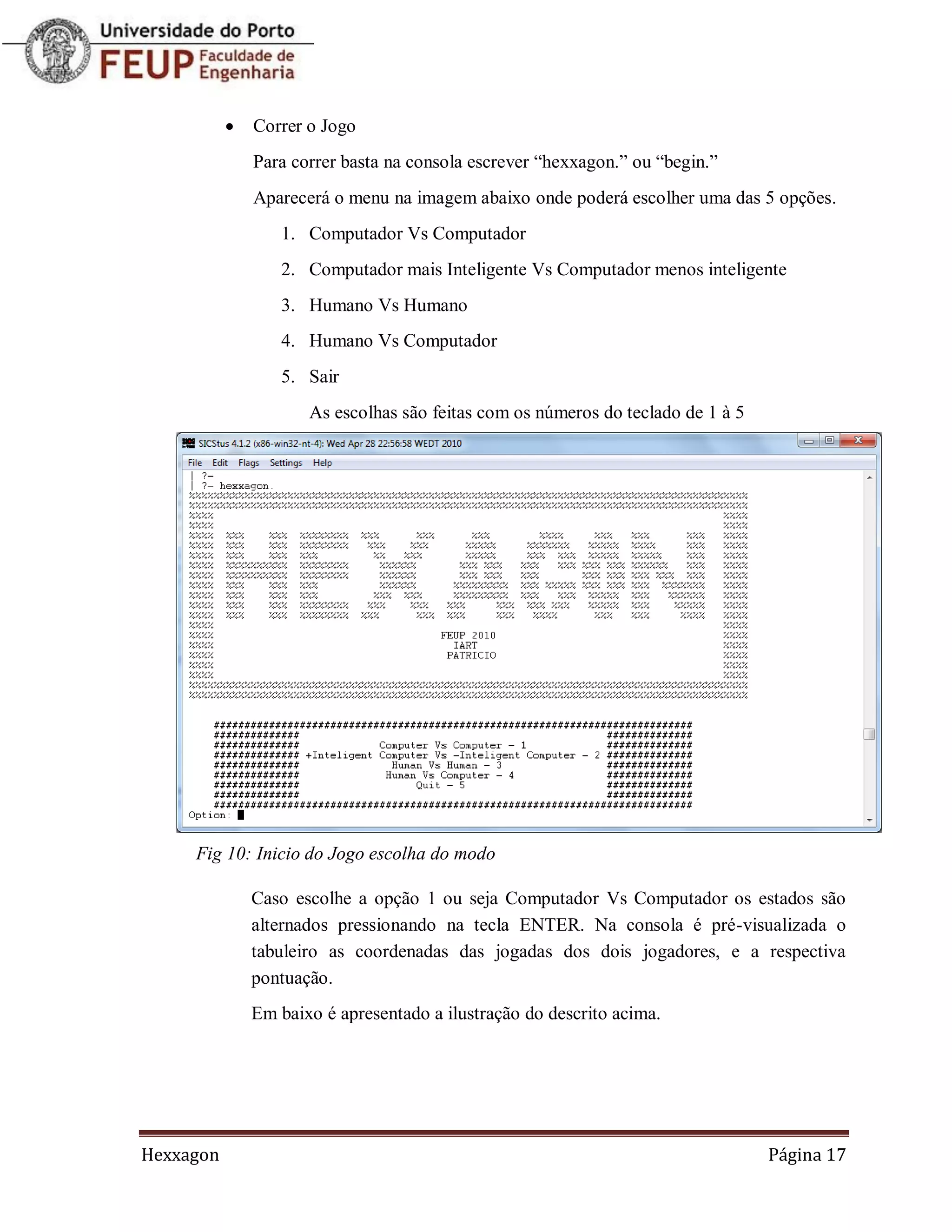    Correr o Jogo
               Para correr basta na consola escrever “hexxagon.” ou “begin.”
               Aparecerá o menu na imagem abaixo onde poderá escolher uma das 5 opções.
                  1. Computador Vs Computador
                  2. Computador mais Inteligente Vs Computador menos inteligente
                  3. Humano Vs Humano
                  4. Humano Vs Computador
                  5. Sair
                      As escolhas são feitas com os números do teclado de 1 à 5




     Fig 10: Inicio do Jogo escolha do modo

               Caso escolhe a opção 1 ou seja Computador Vs Computador os estados são
               alternados pressionando na tecla ENTER. Na consola é pré-visualizada o
               tabuleiro as coordenadas das jogadas dos dois jogadores, e a respectiva
               pontuação.
               Em baixo é apresentado a ilustração do descrito acima.




Hexxagon                                                                          Página 17
 