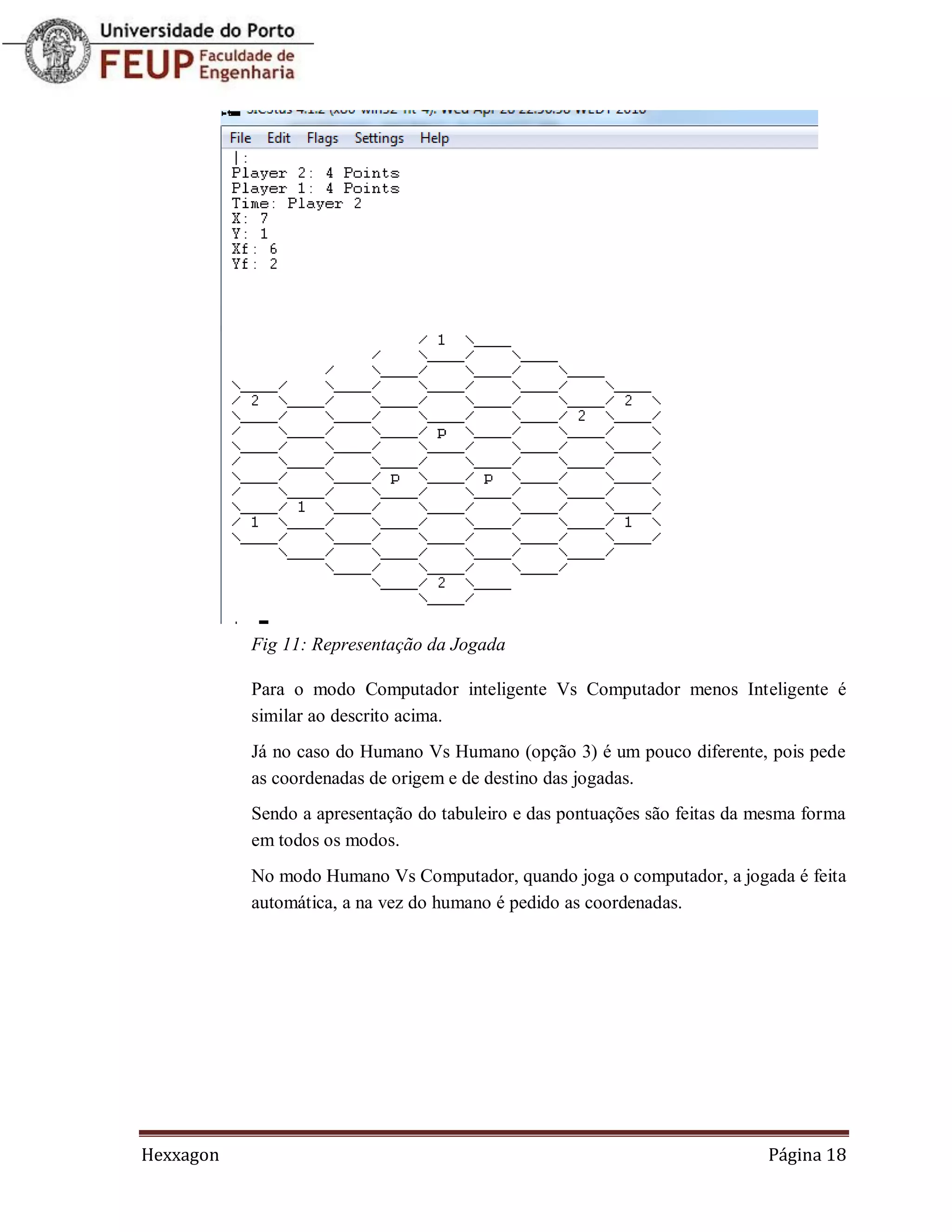 Fig 11: Representação da Jogada

           Para o modo Computador inteligente Vs Computador menos Inteligente é
           similar ao descrito acima.
           Já no caso do Humano Vs Humano (opção 3) é um pouco diferente, pois pede
           as coordenadas de origem e de destino das jogadas.
           Sendo a apresentação do tabuleiro e das pontuações são feitas da mesma forma
           em todos os modos.
           No modo Humano Vs Computador, quando joga o computador, a jogada é feita
           automática, a na vez do humano é pedido as coordenadas.




Hexxagon                                                                     Página 18
 