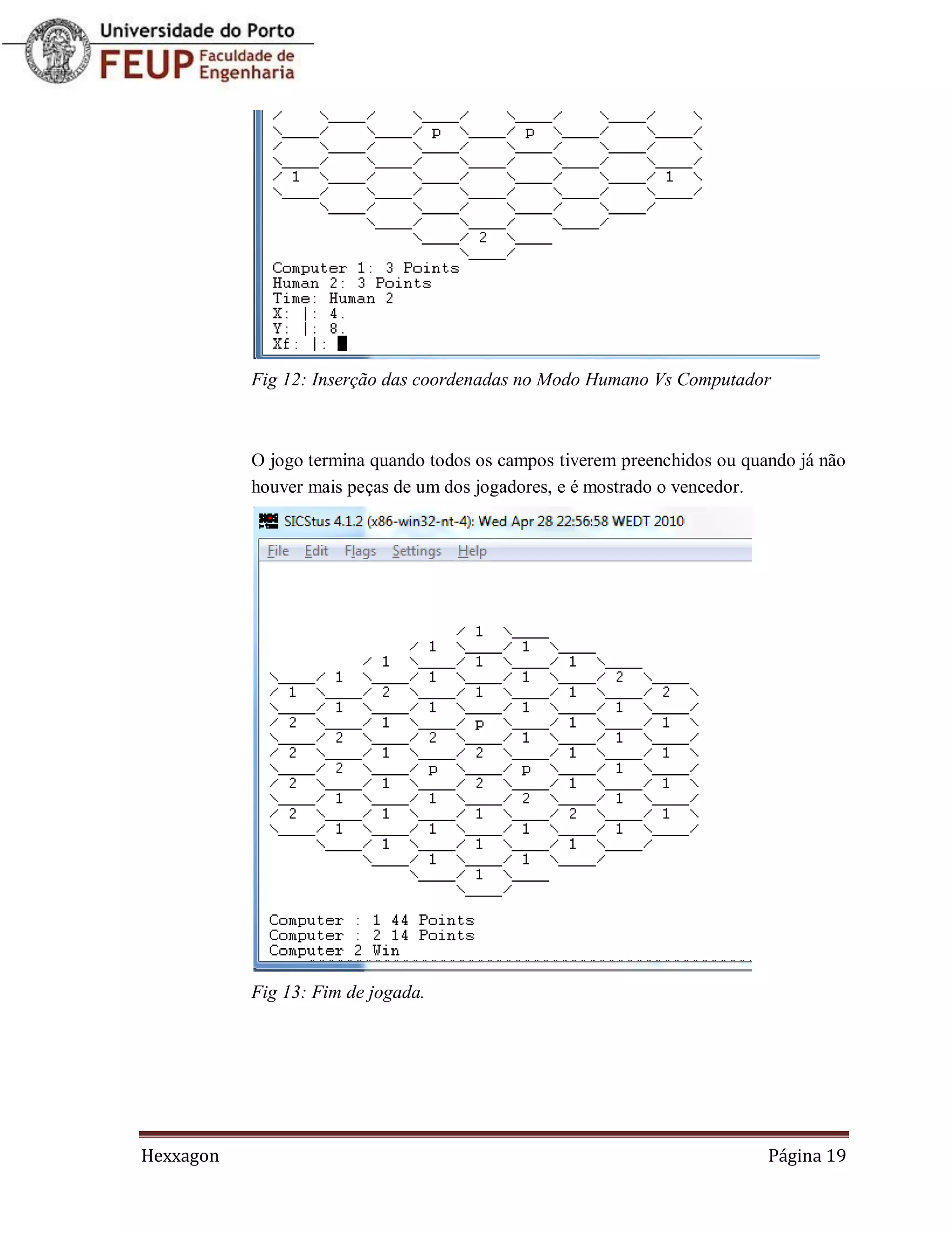 Fig 12: Inserção das coordenadas no Modo Humano Vs Computador



           O jogo termina quando todos os campos tiverem preenchidos ou quando já não
           houver mais peças de um dos jogadores, e é mostrado o vencedor.




           Fig 13: Fim de jogada.




Hexxagon                                                                   Página 19
 