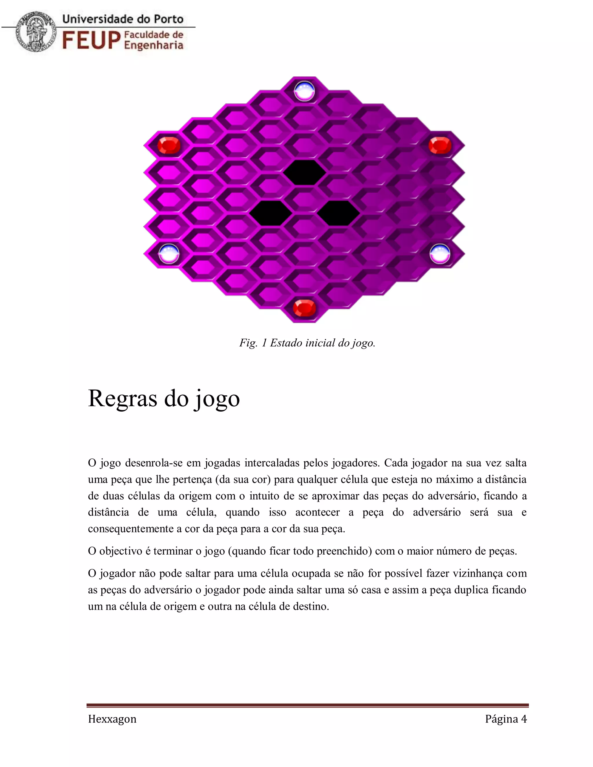 Fig. 1 Estado inicial do jogo.




Regras do jogo

O jogo desenrola-se em jogadas intercaladas pelos jogadores. Cada jogador na sua vez salta
uma peça que lhe pertença (da sua cor) para qualquer célula que esteja no máximo a distância
de duas células da origem com o intuito de se aproximar das peças do adversário, ficando a
distância de uma célula, quando isso acontecer a peça do adversário será sua e
consequentemente a cor da peça para a cor da sua peça.
O objectivo é terminar o jogo (quando ficar todo preenchido) com o maior número de peças.
O jogador não pode saltar para uma célula ocupada se não for possível fazer vizinhança com
as peças do adversário o jogador pode ainda saltar uma só casa e assim a peça duplica ficando
um na célula de origem e outra na célula de destino.




Hexxagon                                                                            Página 4
 