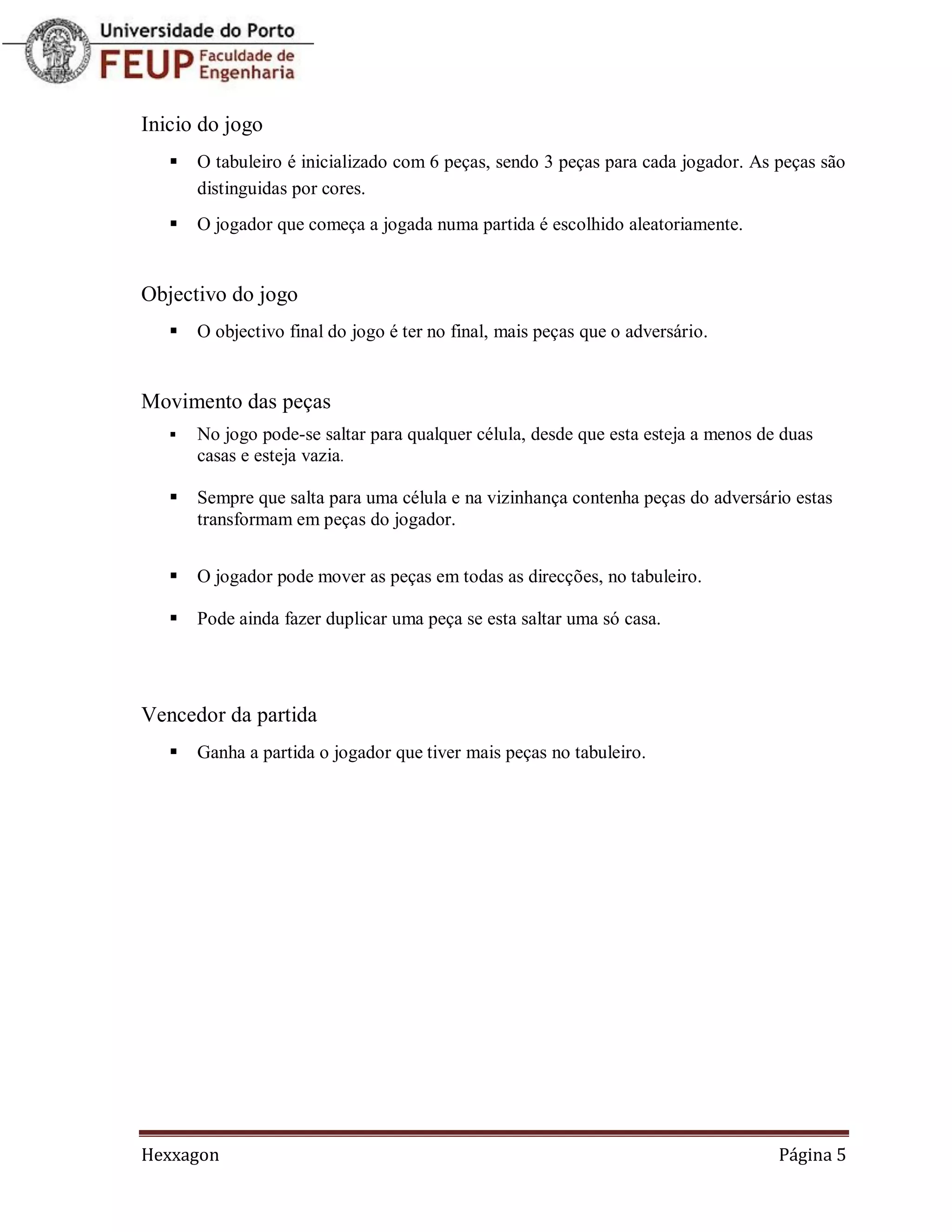Inicio do jogo
      O tabuleiro é inicializado com 6 peças, sendo 3 peças para cada jogador. As peças são
       distinguidas por cores.
      O jogador que começa a jogada numa partida é escolhido aleatoriamente.


Objectivo do jogo
      O objectivo final do jogo é ter no final, mais peças que o adversário.


Movimento das peças
      No jogo pode-se saltar para qualquer célula, desde que esta esteja a menos de duas
       casas e esteja vazia.

      Sempre que salta para uma célula e na vizinhança contenha peças do adversário estas
       transformam em peças do jogador.


      O jogador pode mover as peças em todas as direcções, no tabuleiro.

      Pode ainda fazer duplicar uma peça se esta saltar uma só casa.




Vencedor da partida
      Ganha a partida o jogador que tiver mais peças no tabuleiro.




Hexxagon                                                                            Página 5
 
