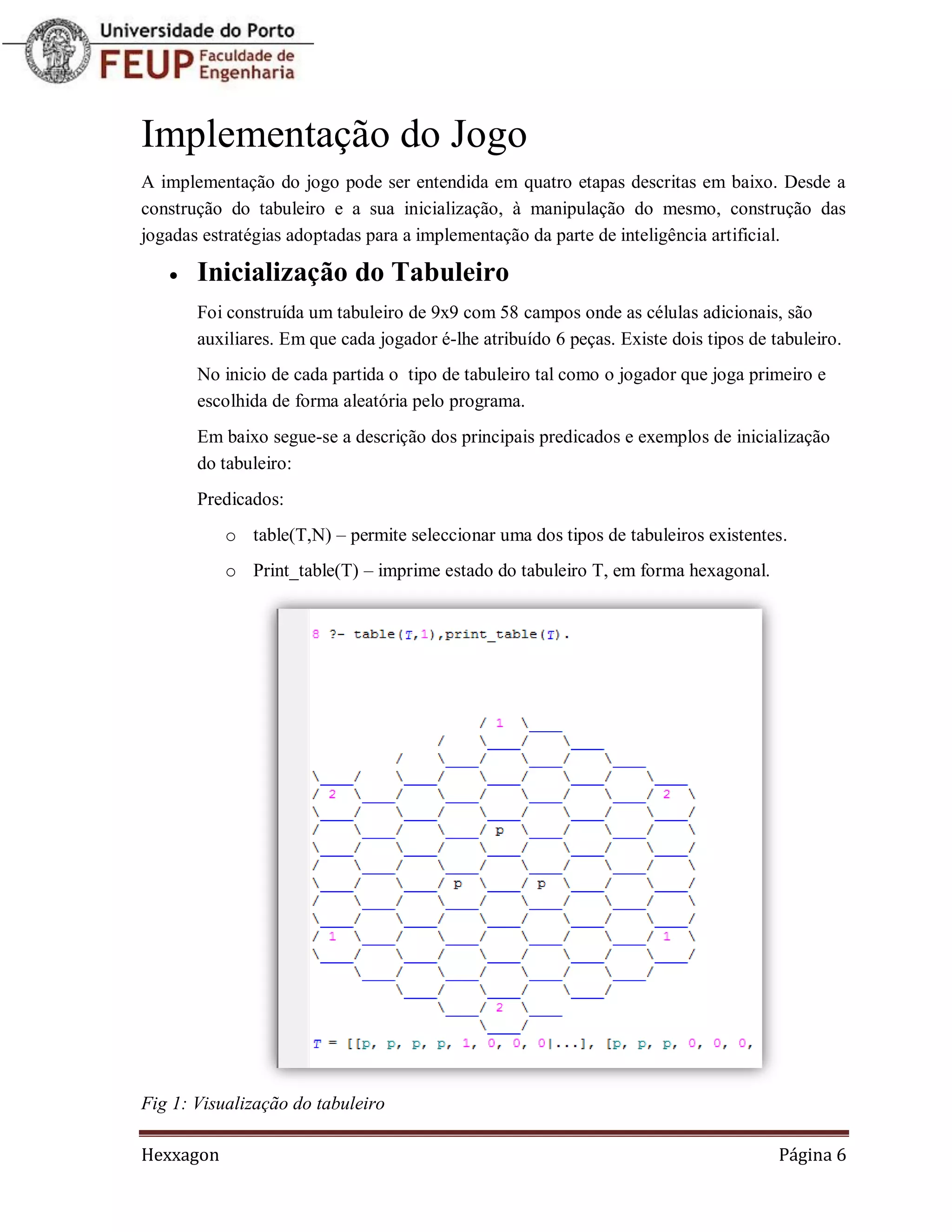 Implementação do Jogo
A implementação do jogo pode ser entendida em quatro etapas descritas em baixo. Desde a
construção do tabuleiro e a sua inicialização, à manipulação do mesmo, construção das
jogadas estratégias adoptadas para a implementação da parte de inteligência artificial.

      Inicialização do Tabuleiro
       Foi construída um tabuleiro de 9x9 com 58 campos onde as células adicionais, são
       auxiliares. Em que cada jogador é-lhe atribuído 6 peças. Existe dois tipos de tabuleiro.
       No inicio de cada partida o tipo de tabuleiro tal como o jogador que joga primeiro e
       escolhida de forma aleatória pelo programa.
       Em baixo segue-se a descrição dos principais predicados e exemplos de inicialização
       do tabuleiro:
       Predicados:
           o table(T,N) – permite seleccionar uma dos tipos de tabuleiros existentes.
           o Print_table(T) – imprime estado do tabuleiro T, em forma hexagonal.




Fig 1: Visualização do tabuleiro

Hexxagon                                                                              Página 6
 
