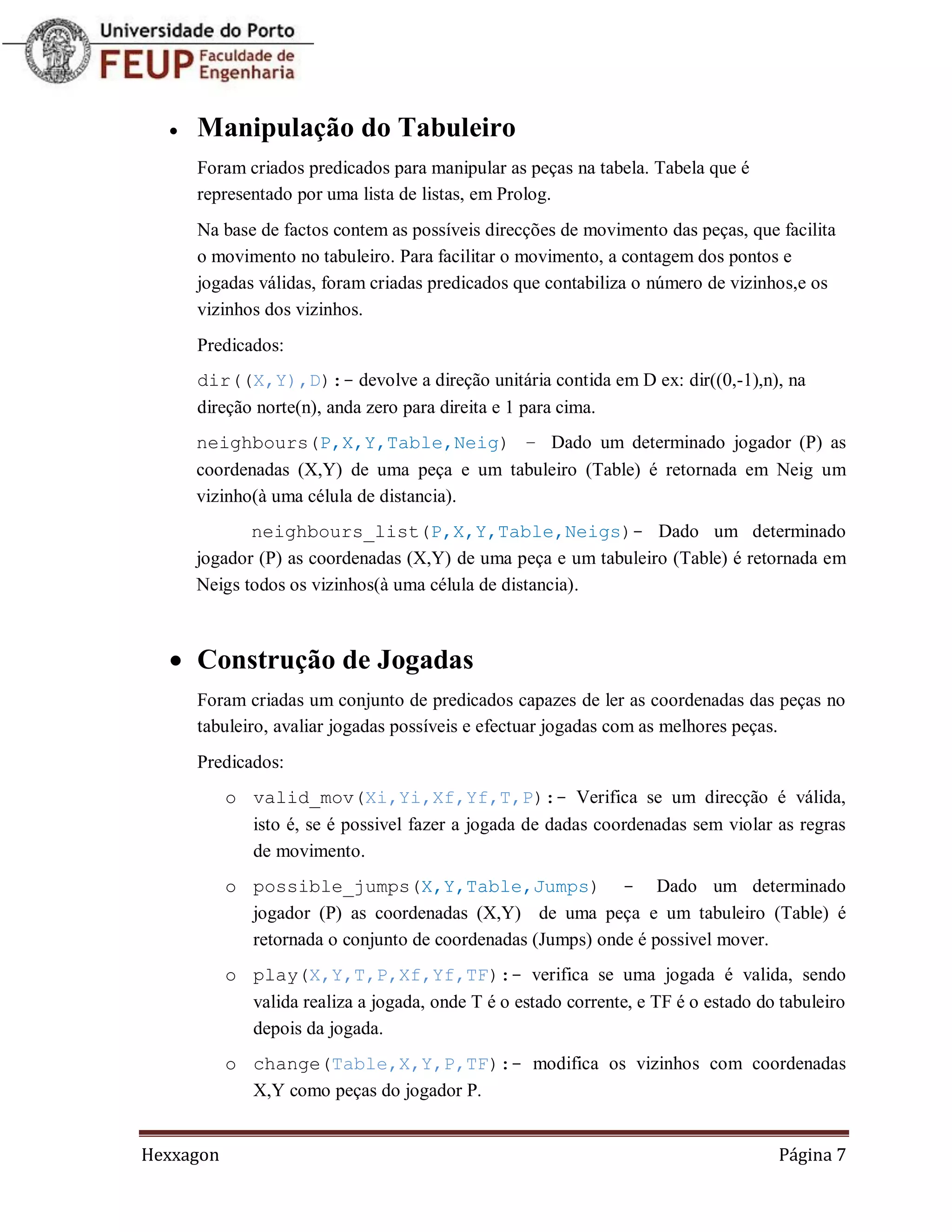    Manipulação do Tabuleiro
      Foram criados predicados para manipular as peças na tabela. Tabela que é
      representado por uma lista de listas, em Prolog.
      Na base de factos contem as possíveis direcções de movimento das peças, que facilita
      o movimento no tabuleiro. Para facilitar o movimento, a contagem dos pontos e
      jogadas válidas, foram criadas predicados que contabiliza o número de vizinhos,e os
      vizinhos dos vizinhos.
      Predicados:
      dir((X,Y),D):- devolve a direção unitária contida em D ex: dir((0,-1),n), na
      direção norte(n), anda zero para direita e 1 para cima.
      neighbours(P,X,Y,Table,Neig) – Dado um determinado jogador (P) as
      coordenadas (X,Y) de uma peça e um tabuleiro (Table) é retornada em Neig um
      vizinho(à uma célula de distancia).
             neighbours_list(P,X,Y,Table,Neigs)- Dado um determinado
      jogador (P) as coordenadas (X,Y) de uma peça e um tabuleiro (Table) é retornada em
      Neigs todos os vizinhos(à uma célula de distancia).



   Construção de Jogadas
      Foram criadas um conjunto de predicados capazes de ler as coordenadas das peças no
      tabuleiro, avaliar jogadas possíveis e efectuar jogadas com as melhores peças.
      Predicados:
           o valid_mov(Xi,Yi,Xf,Yf,T,P):- Verifica se um direcção é válida,
             isto é, se é possivel fazer a jogada de dadas coordenadas sem violar as regras
             de movimento.
           o possible_jumps(X,Y,Table,Jumps) - Dado um determinado
             jogador (P) as coordenadas (X,Y) de uma peça e um tabuleiro (Table) é
             retornada o conjunto de coordenadas (Jumps) onde é possivel mover.
           o play(X,Y,T,P,Xf,Yf,TF):- verifica se uma jogada é valida, sendo
             valida realiza a jogada, onde T é o estado corrente, e TF é o estado do tabuleiro
             depois da jogada.
           o change(Table,X,Y,P,TF):- modifica os vizinhos com coordenadas
             X,Y como peças do jogador P.


Hexxagon                                                                             Página 7
 