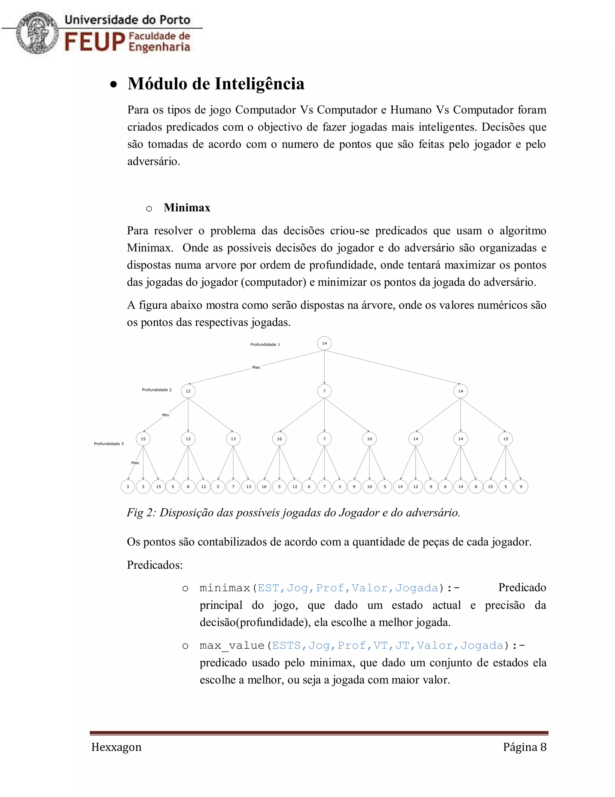  Módulo de Inteligência
     Para os tipos de jogo Computador Vs Computador e Humano Vs Computador foram
     criados predicados com o objectivo de fazer jogadas mais inteligentes. Decisões que
     são tomadas de acordo com o numero de pontos que são feitas pelo jogador e pelo
     adversário.


           o Minimax
     Para resolver o problema das decisões criou-se predicados que usam o algoritmo
     Minimax. Onde as possíveis decisões do jogador e do adversário são organizadas e
     dispostas numa arvore por ordem de profundidade, onde tentará maximizar os pontos
     das jogadas do jogador (computador) e minimizar os pontos da jogada do adversário.
     A figura abaixo mostra como serão dispostas na árvore, onde os valores numéricos são
     os pontos das respectivas jogadas.




     Fig 2: Disposição das possíveis jogadas do Jogador e do adversário.

     Os pontos são contabilizados de acordo com a quantidade de peças de cada jogador.
     Predicados:
                o minimax(EST,Jog,Prof,Valor,Jogada):-                Predicado
                  principal do jogo, que dado um estado actual e precisão da
                  decisão(profundidade), ela escolhe a melhor jogada.
                o max_value(ESTS,Jog,Prof,VT,JT,Valor,Jogada):-
                  predicado usado pelo minimax, que dado um conjunto de estados ela
                  escolhe a melhor, ou seja a jogada com maior valor.




Hexxagon                                                                        Página 8
 