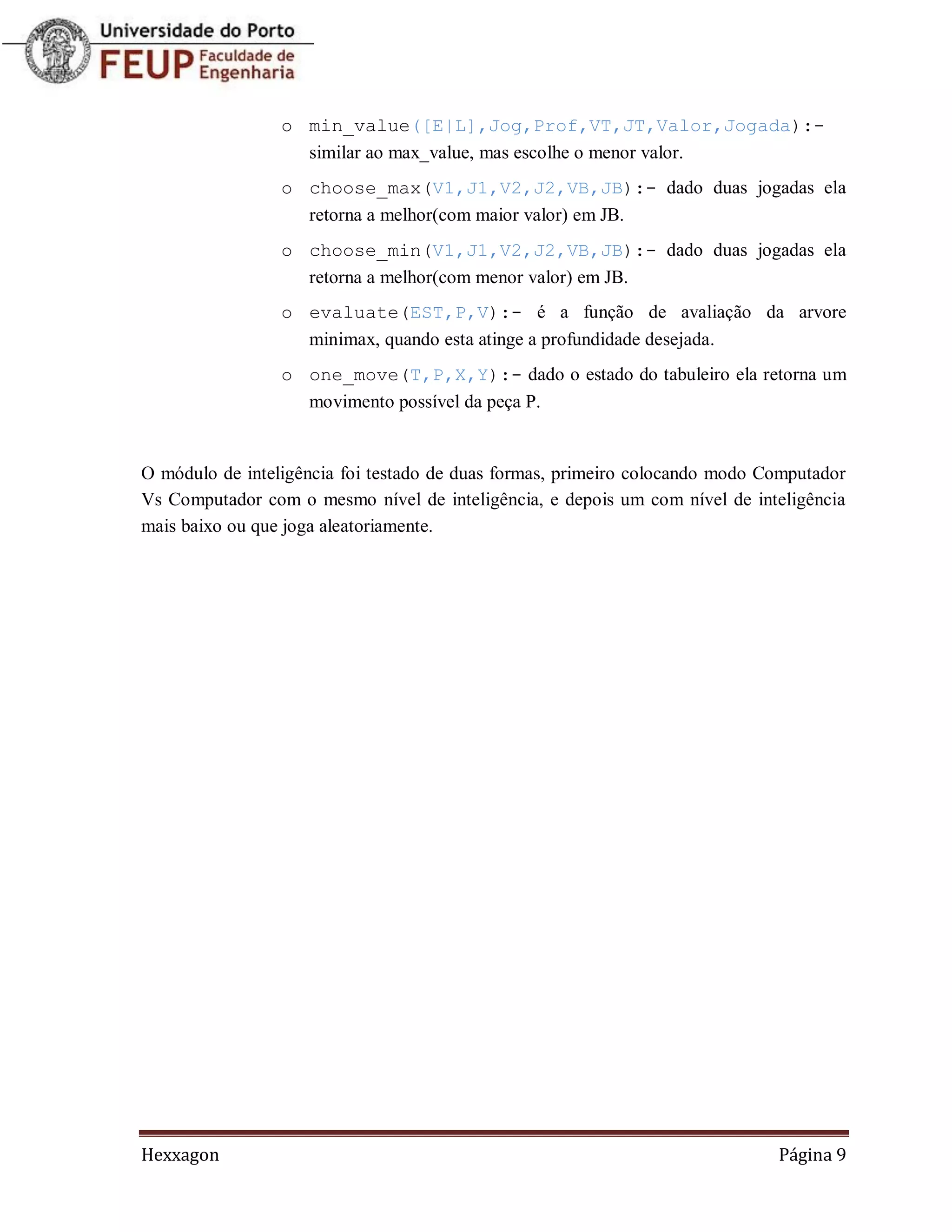 o min_value([E|L],Jog,Prof,VT,JT,Valor,Jogada):-
                   similar ao max_value, mas escolhe o menor valor.
                 o choose_max(V1,J1,V2,J2,VB,JB):- dado duas jogadas ela
                   retorna a melhor(com maior valor) em JB.
                 o choose_min(V1,J1,V2,J2,VB,JB):- dado duas jogadas ela
                   retorna a melhor(com menor valor) em JB.
                 o evaluate(EST,P,V):- é a função de avaliação da arvore
                   minimax, quando esta atinge a profundidade desejada.
                 o one_move(T,P,X,Y):- dado o estado do tabuleiro ela retorna um
                   movimento possível da peça P.


O módulo de inteligência foi testado de duas formas, primeiro colocando modo Computador
Vs Computador com o mesmo nível de inteligência, e depois um com nível de inteligência
mais baixo ou que joga aleatoriamente.




Hexxagon                                                                      Página 9
 