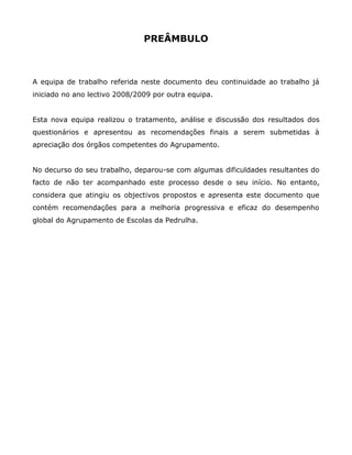 PREÂMBULO



A equipa de trabalho referida neste documento deu continuidade ao trabalho já
iniciado no ano lectivo 2008/2009 por outra equipa.


Esta nova equipa realizou o tratamento, análise e discussão dos resultados dos
questionários e apresentou as recomendações finais a serem submetidas à
apreciação dos órgãos competentes do Agrupamento.


No decurso do seu trabalho, deparou-se com algumas dificuldades resultantes do
facto de não ter acompanhado este processo desde o seu início. No entanto,
considera que atingiu os objectivos propostos e apresenta este documento que
contém recomendações para a melhoria progressiva e eficaz do desempenho
global do Agrupamento de Escolas da Pedrulha.
 