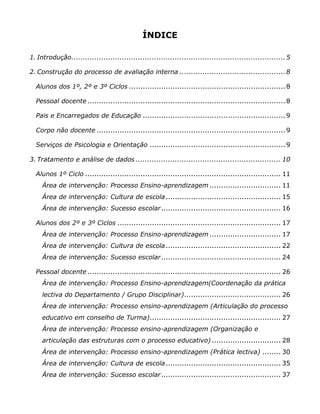 ÍNDICE

1. Introdução............................................................................................. 5

2. Construção do processo de avaliação interna .............................................. 8

  Alunos dos 1º, 2º e 3º Ciclos .................................................................... 8

  Pessoal docente ...................................................................................... 8

  Pais e Encarregados de Educação .............................................................. 9

  Corpo não docente .................................................................................. 9

  Serviços de Psicologia e Orientação ........................................................... 9

3. Tratamento e análise de dados ............................................................... 10

  Alunos 1º Ciclo ..................................................................................... 11
     Área de intervenção: Processo Ensino-aprendizagem ............................... 11
     Área de intervenção: Cultura de escola .................................................. 15
     Área de intervenção: Sucesso escolar .................................................... 16

  Alunos dos 2º e 3º Ciclos ....................................................................... 17
     Área de intervenção: Processo Ensino-aprendizagem ............................... 17
     Área de intervenção: Cultura de escola .................................................. 22
     Área de intervenção: Sucesso escolar .................................................... 24

  Pessoal docente .................................................................................... 26
     Área de intervenção: Processo Ensino-aprendizagem(Coordenação da prática
     lectiva do Departamento / Grupo Disciplinar).......................................... 26
     Área de intervenção: Processo ensino-aprendizagem (Articulação do processo
     educativo em conselho de Turma)......................................................... 27
     Área de intervenção: Processo ensino-aprendizagem (Organização e
     articulação das estruturas com o processo educativo) .............................. 28
     Área de intervenção: Processo ensino-aprendizagem (Prática lectiva) ........ 30
     Área de intervenção: Cultura de escola .................................................. 35
     Área de intervenção: Sucesso escolar .................................................... 37
 