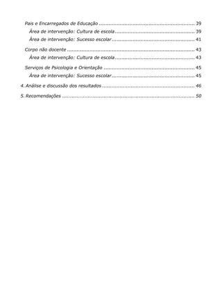 Pais e Encarregados de Educação ............................................................ 39
    Área de intervenção: Cultura de escola .................................................. 39
    Área de intervenção: Sucesso escolar .................................................... 41

  Corpo não docente ................................................................................ 43
    Área de intervenção: Cultura de escola .................................................. 43

  Serviços de Psicologia e Orientação ......................................................... 45
    Área de intervenção: Sucesso escolar .................................................... 45

4. Análise e discussão dos resultados .......................................................... 46

5. Recomendações ................................................................................... 50
 
