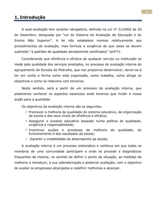 5
1. Introdução

    A auto-avaliação tem carácter obrigatório, definido na Lei nº 31/2002 de 20
de Dezembro, designada por “Lei do Sistema de Avaliação da Educação e do
Ensino    Não   Superior”.   A   lei   não   estabelece   normas   relativamente     aos
procedimentos de avaliação, mas formula a exigência de que estes se devem
submeter “a padrões de qualidade devidamente certificados” (artº7).

    Considerando que eficiência e eficácia de qualquer serviço ou instituição se
mede pela qualidade dos serviços prestados, no processo de avaliação interna do
agrupamento de Escolas da Pedrulha, que nos propomos desenvolver, dever-se-á
ter em conta a forma como está organizado, como trabalha, como atinge os
objectivos e como se relaciona com terceiros.

    Neste sentido, será a partir de um processo de avaliação interna, que
poderemos conhecer os aspectos essenciais onde teremos que incidir a nossa
acção para a qualidade.

    Os objectivos da avaliação interna são os seguintes:
          Promover a melhoria da qualidade do sistema educativo, da organização
           da escola e dos seus níveis de eficiência e eficácia;
          Assegurar o sucesso educativo baseado numa política de qualidade,
           exigência e responsabilidade;
          Incentivar acções e processos de melhoria               da   qualidade,   do
           funcionamento e dos resultados da escola;
          Garantir a credibilidade do desempenho da escola;

    A avaliação interna é um processo sistemático e contínuo em que todos os
membros de uma comunidade participam e onde se procede a diagnósticos
frequentes da mesma, no sentido de definir o ponto da situação, as medidas de
melhoria a introduzir, a sua calendarização e posterior avaliação, com o objectivo
de avaliar os progressos alcançados e redefinir melhorias a alcançar.
 