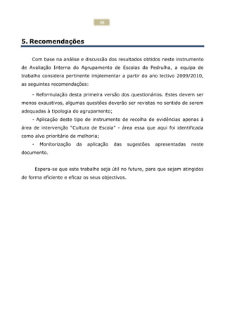 50



5. Recomendações

    Com base na análise e discussão dos resultados obtidos neste instrumento
de Avaliação Interna do Agrupamento de Escolas da Pedrulha, a equipa de
trabalho considera pertinente implementar a partir do ano lectivo 2009/2010,
as seguintes recomendações:

    - Reformulação desta primeira versão dos questionários. Estes devem ser
menos exaustivos, algumas questões deverão ser revistas no sentido de serem
adequadas à tipologia do agrupamento;
    - Aplicação deste tipo de instrumento de recolha de evidências apenas à
área de intervenção “Cultura de Escola” - área essa que aqui foi identificada
como alvo prioritário de melhoria;
    -     Monitorização   da   aplicação   das    sugestões   apresentadas   neste
documento.


        Espera-se que este trabalho seja útil no futuro, para que sejam atingidos
de forma eficiente e eficaz os seus objectivos.
 