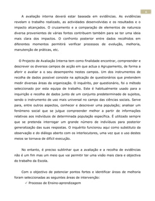 6
    A avaliação interna deverá estar baseada em evidências. As evidências
revelam o trabalho realizado, as actividades desenvolvidas e os resultados e o
impacto alcançados. O cruzamento e a comparação de elementos de natureza
diversa provenientes de várias fontes contribuem também para se ter uma ideia
mais clara dos impactos. O confronto posterior entre dados recolhidos em
diferentes momentos permitirá verificar processos de evolução, melhoria,
manutenção de práticas, etc.


  O Projecto de Avaliação Interna tem como finalidade encontrar, compreender e
descrever os diversos campos de acção em que actua o Agrupamento, de forma a
aferir e avaliar a o seu desempenho nestes campos. Um dos instrumentos de
recolha de dados possível consiste na aplicação de questionários que pretendem
medir diversas áreas da organização. O inquérito, por questionário, foi o método
seleccionado por esta equipa de trabalho. Este é habitualmente usado para a
inquirição e recolha de dados junto de um conjunto predeterminado de sujeitos,
sendo o instrumento de uso mais universal no campo das ciências sociais. Serve
para, entre outros aspectos, conhecer e descrever uma população; analisar um
fenómeno social que se julgue compreender melhor a partir de informações
relativas aos indivíduos de determinada população específica. É utilizado sempre
que se pretenda interrogar um grande número de indivíduos para posterior
generalização das suas respostas. O inquérito funcionou aqui como substituto da
observação e do diálogo aberto com os interlocutores, uma vez que o uso destes
meios se tornava de difícil execução.


    No entanto, é preciso sublinhar que a avaliação e a recolha de evidências
não é um fim mas um meio que vai permitir ter uma visão mais clara e objectiva
do trabalho da Escola.


    Com o objectivo de potenciar pontos fortes e identificar áreas de melhoria
foram seleccionadas as seguintes áreas de intervenção:
        Processo de Ensino-aprendizagem
 