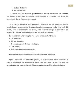 7
        Cultura de Escola
        Sucesso Escolar

    A versão final dos diversos questionários a aplicar resultou de um trabalho
de análise e discussão de alguma documentação já publicada bem como da
experiência dos professores envolvidos.


    A audiência envolvida no processo foi constituída por elementos da própria
escola (pais e encarregados de educação, alunos, docentes e não docentes). Só
assim, com o envolvimento de todos, será possível reforçar a capacidade da
escola para planear e implementar o seu processo de melhoria.

  Os questionários, foram aplicados a uma amostra aleatória de:
   30 docentes;
   29 não docentes;
   5 serviços de psicologia e orientação;
   205 alunos;
   210 Encarregados de Educação.


  As respostas aos questionários foram facultativas e anónimas.


  Após a aplicação aos diferentes grupos, os questionários foram recolhidos e
toda a informação foi armazenada numa base de dados, a partir da qual se
procedeu ao seu tratamento estatístico para posterior análise e interpretação.
 