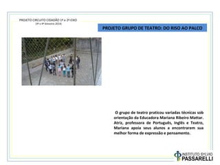 PROJETO CIRCUITO CIDADÃO 1º e 2º EIXO
(3º e 4º bimestre 2014)
PROJETO GRUPO DE TEATRO: DO RISO AO PALCO
O grupo de teatro praticou variadas técnicas sob
orientação da Educadora Mariana Ribeiro Mattar.
Atriz, professora de Português, Inglês e Teatro,
Mariana apoia seus alunos a encontrarem sua
melhor forma de expressão e pensamento.
 