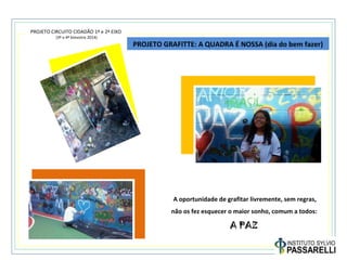 PROJETO CIRCUITO CIDADÃO 1º e 2º EIXO
(3º e 4º bimestre 2014)
PROJETO GRAFITTE: A QUADRA É NOSSA (dia do bem fazer)
A oportunidade de grafitar livremente, sem regras,
não os fez esquecer o maior sonho, comum a todos:
A PAZ
 