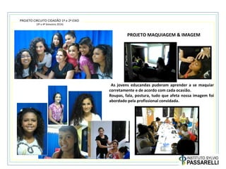 PROJETO CIRCUITO CIDADÃO 1º e 2º EIXO
(3º e 4º bimestre 2014)
PROJETO MAQUIAGEM & IMAGEM
As jovens educandas puderam aprender a se maquiar
corretamente e de acordo com cada ocasião.
Roupas, fala, postura, tudo que afeta nossa imagem foi
abordado pela profissional convidada.
 