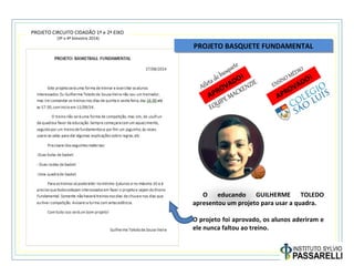 PROJETO CIRCUITO CIDADÃO 1º e 2º EIXO
(3º e 4º bimestre 2014)
PROJETO BASQUETE FUNDAMENTALPROJETO BASQUETE FUNDAMENTAL
O educando GUILHERME TOLEDO
apresentou um projeto para usar a quadra.
O projeto foi aprovado, os alunos aderiram e
ele nunca faltou ao treino.
APROVADO!
APROVADO!
Atletadebasquete
ENSINO MÉDIO
EQUIPEMACKENZIE
 