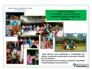 PROJETO CIRCUITO CIDADÃO 1º e 2º EIXO
(3º e 4º bimestre 2014)
CIRCUITO EXTERNO:
4º a 6º ANO _ Centro Cultural SP
Orquestra de Música Antiga da USP
(Paraíso)
Após diversas aulas trabalhando a musicalidade dos
objetos, o grupo das crianças pode ver de perto a atuação
de uma orquestra.
Eles conversaram com os músicos, saciaram a curiosidade
e experimentaram os instrumentos.
 