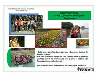 PROJETO CIRCUITO CIDADÃO 1º e 2º EIXO
(3º e 4º bimestre 2014)
CIRCUITO EXTERNO:
8º ANO _ Parque do Solo Sagrado
(Guarapiranga)
Cada turma escolheu, junto com seu educador, o destino do
Circuito Externo.
O 8° ano escolheu o parque do Solo Sagrado, onde os próprios
usuários atuam na manutenção dos jardins e pode-se ver
floreiras sempre esplendorosas.
Passaram uma tarde de harmonia, em contato com a natureza .
 