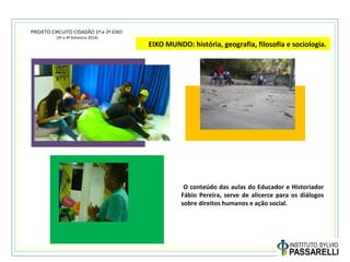 PROJETO CIRCUITO CIDADÃO 1º e 2º EIXO
(3º e 4º bimestre 2014)
EIXO MUNDO: história, geografia, filosofia e sociologia.
O conteúdo das aulas do Educador e Historiador
Fábio Pereira, serve de alicerce para os diálogos
sobre direitos humanos e ação social.
 