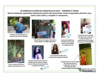 A Sarah Oliveira conseguiu bolsa para o
Ensino Médio no Colégio Adventista!
O Vinícius se ofereceu para ser
assistente das aulas de Biologia.
Para as visitas, chá de erva
cidreira do quintal da casa. 
Raquel Messias e mais 9 colegas
de turma vão prestar o
vestibulinho da Etec em
dezembro de 2014.
VAMOS AJUDAR E AGUARDAR!
A educanda Sadê Rosa
conseguiu a bolsa para
cursar o Ensino Médio
no Colegio São Luiz!
Larissa Emanuelle esteve entre as
finalistas para a bolsa no colégio
São Luiz. Estamos torcendo por ela
na segunda chamada!
Carol Andrade também está
torcendo pela segunda chamada!
O Guilerme Vieira também
está aprovado no São Luiz!
E ainda conseguiu ser
selecionado para o projeto
de Basquete do MACKENZIE
BASQUETE
MACKENZIE
COLÉGIO
ADVENTISTA
JÁ COMEÇAM A SURGIR AS CONQUISTAS DE 2014. PARABÉNS A TODOS!
Outras conquistas, igualmente importantes porém não mensuráveis, foram conquistadas durante o ano,
como a auto estima, o respeito e a autonomia.
 