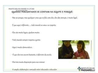 PROJETO CIRCUITO CIDADÃO 1º e 2º EIXO
(3º e 4º bimestre 2014)
QUANDO PERGUNTADOS SE CONFIAM NA EQUIPE E PORQUÊ:
-Não sei porque, mas qualquer coisa que se fala com eles, eles dão atenção, é muito legal;
-É que aqui é diferente, ..., todo mundo se ama e se respeita;
-Eles são muito legais, ajudam muito;
-Todo mundo sempre respeita a gente;
-Aqui é muito democrático;
- É que eles nos ouvem bastante, é diferente da escola;
-Eles tem muita disposição para nos ensinar
-A ampla colaboração e amizade entre educando e educador.
 