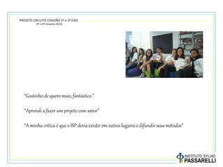 PROJETO CIRCUITO CIDADÃO 1º e 2º EIXO
(3º e 4º bimestre 2014)
“Gostinho de quero mais; fantástico.”
“Aprendi a fazer um projeto com amor”
“A minha crítica é que o ISP devia existir em outros lugares e difundir seus métodos”
 