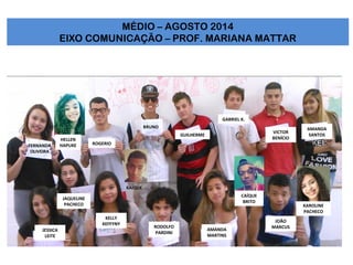FERNANDA
OLIVEIRA
JAQUELINE
PACHECO
JESSICA
LEITE
KELLY
KEFFYNY
RODOLFO
PARDINI
GABRIEL K.
VICTOR
BENÍCIO
AMANDA
SANTOSGUILHERME
ROGERIO
BRUNO
AMANDA
MARTINS
JOÃO
MARCUS
MÉDIO – AGOSTO 2014
EIXO COMUNICAÇÃO – PROF. MARIANA MATTAR
KAROLINE
PACHECO
KAÍQUE
HELLEN
HAPUKE
CAÍQUE
BRITO
 