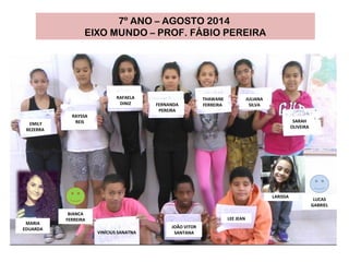 VINÍCIUS SANATNA
RAYSSA
REISEMILY
BEZERRA
LEE JEAN
THAWANE
FERREIRA
JULIANA
SILVA
SARAH
OLIVEIRA
FERNANDA
PEREIRA
RAFAELA
DINIZ
JOÃO VITOR
SANTANA
7º ANO – AGOSTO 2014
EIXO MUNDO – PROF. FÁBIO PEREIRA
LUCAS
GABRIEL
BIANCA
FERREIRA
LARISSA
MARIA
EDUARDA
 