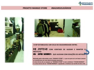 PROJETO MANGO STORE #BAZARSOLIDÁRIO#
O ISP ESTABELECEU UM CICLO DE SOLIDARIEDADE ENTRE:
OS JOVENS COM VONTADE DE AJUDAR E MANTER O
INSTITUTO
OS APOIADORES QUE AJUDAM COM DOAÇÕES DE ARTIGOS
Batizado pelos educandos como “MANGO STORE”, o que era para ser um bazar comum
se transformou em uma loja de desejos possíveis.
A única forma de se comprar na “MANGO STORE” é com o dinheiro “COHAB MANGO”.
E a única forma de ter “COHAB MANGO” é ajudando o instituto nas tarefas do dia a dia.
O ISP ESTABELECEU UM CICLO DE SOLIDARIEDADE ENTRE:
OS JOVENS COM VONTADE DE AJUDAR E MANTER O
INSTITUTO
OS APOIADORES QUE AJUDAM COM DOAÇÕES DE ARTIGOS
Batizado pelos educandos como “MANGO STORE”, o que era para ser um bazar comum
se transformou em uma loja de desejos possíveis.
A única forma de se comprar na “MANGO STORE” é com o dinheiro “COHAB MANGO”.
E a única forma de ter “COHAB MANGO” é ajudando o instituto nas tarefas do dia a dia.
 