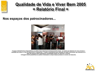Nos espaços dos patrocinadores...
O espaço Caltrate/Centrum disponibilizou ao público duas máquinas de ultrassonometria óssea - um exame que detectava em cinco minutos a
qualidade dos ossos e o risco de desenvolver a osteoporose – e quatro computadores para realização de testes nutricionais, que indicavam se a
dieta das pessoas estava adequada às necessidades diárias de vitaminas e minerais.
A Drogaria Onofre possibilitava ao público interessado a compra desses produtos no evento com desconto.
 