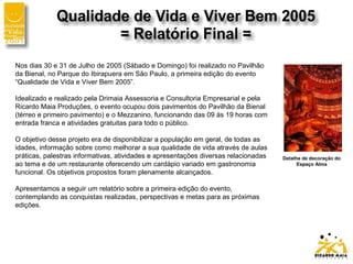 Nos dias 30 e 31 de Julho de 2005 (Sábado e Domingo) foi realizado no Pavilhão
da Bienal, no Parque do Ibirapuera em São Paulo, a primeira edição do evento
“Qualidade de Vida e Viver Bem 2005”.
Idealizado e realizado pela Drimaia Assessoria e Consultoria Empresarial e pela
Ricardo Maia Produções, o evento ocupou dois pavimentos do Pavilhão da Bienal
(térreo e primeiro pavimento) e o Mezzanino, funcionando das 09 às 19 horas com
entrada franca e atividades gratuitas para todo o público.
O objetivo desse projeto era de disponibilizar a população em geral, de todas as
idades, informação sobre como melhorar a sua qualidade de vida através de aulas
práticas, palestras informativas, atividades e apresentações diversas relacionadas
ao tema e de um restaurante oferecendo um cardápio variado em gastronomia
funcional. Os objetivos propostos foram plenamente alcançados.
Apresentamos a seguir um relatório sobre a primeira edição do evento,
contemplando as conquistas realizadas, perspectivas e metas para as próximas
edições.
Detalhe de decoração do
Espaço Alma
 