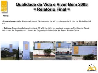 Mídia:
-Chamadas em rádio: Foram veiculadas 04 chamadas de 30” por dia durante 10 dias na Rádio Mundial
FM
- Outdoor: Foram instalados outdoors de 16 a 30 de Julho em locais de acesso ao Pavilhão da Bienal,
tais como: Av. República do Líbano, Av. Brigadeiro Luís Antônio, Av. Pedro Álvares Cabral
 