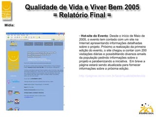 Mídia:
- Hot-site do Evento: Desde o início de Maio de
2005, o evento tem contado com um site na
Internet apresentando informações detalhadas
sobre o projeto. Próximo a realização da primeira
edição do evento, o site chegou a contar com 200
visitações diárias e possibilitando diversos emails
da população pedindo informações sobre o
projeto e parabenizando a iniciativa. Em breve a
página estará sendo atualizada para fornecer
informações sobre a próxima edição.
http://paginas.terra.com.br/lazer/qualidadedevida
 