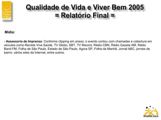 Mídia:
- Assessoria de Imprensa: Conforme clipping em anexo, o evento contou com chamadas e cobertura em
veículos como Revista Viva Saúde, TV Globo, SBT, TV Record, Rádio CBN, Rádio Gazeta AM, Rádio
Band FM, Folha de São Paulo, Estado de São Paulo, Agora SP, Folha da Manhã, Jornal ABC, jornais de
bairro, vários sites da Internet, entre outros.
 