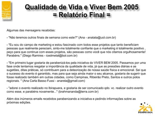 Algumas das mensagens recebidas:
- "Não teremos outros finais de semana como este?" (Ana - anatata@uol.com.br)
- "Eu sou do campo de marketing e estou fascinado com todos esse projetos que tanto beneficiam
pessoas que realmente pereciam, sinto-me totalmente confiante que o marketing é totalmente positivo ,
peço para que continue com esses projetos, são pessoas como você que nós citamos orgulhosamente!
Parabéns." (Diego Ramires - icedmetal@bol.com.br)
- "Em primeiro lugar gostaria de parabenizá-los pela iniciativa do VIVER BEM 2005. Passamos por uma
fase onde tentamos resgatar a importância da qualidade de vida, já que as pressões diárias e as
sugetões, ditas práticas, só contribuem para a deteorização de nossa saúde física e emocional. Sei que
o sucesso do evento é garantido, mas para que seja ainda maior o seu alcance, gostaria de sugerir que
fosse realizado também em outras cidades, como Campinas, Ribeirão Preto, Santos e outros polos
regionais. " (Ana Carla Basso Fussi - anarela@gmail.com)
- "adorei o evento realizado no Ibirapuera, e gostaria de ser comunicado qdo. vc. realizar outro evento
como esse, e parabéns novamente..." (brahmananda@terra.com.br)
Além dos inúmeros emails recebidos parabenizando a iniciativa e pedindo informações sobre as
próximas edições.
 