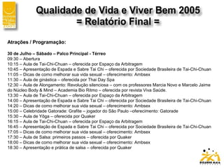 Atrações / Programação:
30 de Julho – Sábado – Palco Principal - Térreo
09:30 – Abertura
10:15 – Aula de Tai-Chi-Chuan – oferecida por Espaço da Arbitragem
10:45 – Apresentação de Espada e Sabre Tai Chi – oferecida por Sociedade Brasileira de Tai-Chi-Chuan
11:05 – Dicas de como melhorar sua vida sexual – oferecimento: Ambsex
11:30 – Aula de ginástica – oferecida por Thai Day Spa
12:30 – Aula de Alongamento: Revolução silenciosa – com os professores Marcia Novo e Marcelo Jaime
do Núcleo Body & Mind – Academia Bio Ritmo – oferecida por revista Viva Saúde.
13:30 – Aula de Tai-Chi-Chuan – oferecida por Espaço da Arbitragem
14:00 – Apresentação de Espada e Sabre Tai Chi – oferecida por Sociedade Brasileira de Tai-Chi-Chuan
14:20 – Dicas de como melhorar sua vida sexual – oferecimento: Ambsex
15:00 – Celebridade Gatorade: Grafite – jogador do São Paulo –oferecimento: Gatorade
15:30 – Aula de Yôga – oferecida por Quaker
16:15 – Aula de Tai-Chi-Chuan – oferecida por Espaço da Arbitragem
16:45 – Apresentação de Espada e Sabre Tai Chi – oferecida por Sociedade Brasileira de Tai-Chi-Chuan
17:05 – Dicas de como melhorar sua vida sexual – oferecimento: Ambsex
17:30 – Aula de Salsa: primeiros passos – oferecida por Quaker
18:00 – Dicas de como melhorar sua vida sexual – oferecimento: Ambsex
18:30 – Apresentação e prática de salsa – oferecida por Quaker
 