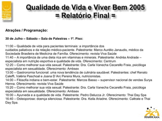 Atrações / Programação:
30 de Julho – Sábado – Sala de Palestras – 1º. Piso:
11:00 – Qualidade de vida para pacientes terminais: a importância dos
cuidados paliativos e da relação médico-paciente. Palestrante: Marco Aurélio Janaudis, médico da
Sociedade Brasileira de Medicina de Família. Oferecimento: revista Viva Saúde
11:40 – A importância de uma dieta rica em vitaminas e minerais. Palestrante: Andréa Andrade –
especialista em nutrição esportiva e qualidade de vida. Oferecimento: Centrum
12:20 – Como melhorar sua vida sexual. Palestrante: Dra. Carla Vanecha Cecarello Fraia, psicóloga
especialista em sexualidade. Oferecimento: Ambsex
13:00 – Gastronomia funcional: uma nova tendência de culinária saudável. Palestrantes: chef Renato
Caleffi, Valéria Paschoal e Joana D´Arc Pereira Mura, nutricionistas.
14:00 – Filosofia indiana e bem-estar. Palestrante: Marcos Basso – supervisor nacional de vendas Surya
Henna. Oferecimento: revista Viva Saúde
15:20 – Como melhorar sua vida sexual. Palestrante: Dra. Carla Vanecha Cecarello Fraia, psicóloga
especialista em sexualidade. Oferecimento: Ambsex
16:00 – Ayurveda e a qualidade de vida. Palestrante: Pedro Delucca Jr. Oferecimento: Thai Day Spa
16:40 – Osteoporose: doença silenciosa. Palestrante: Dra. Keila Ariadne. Oferecimento: Caltrate e Thai
Day Spa.
 